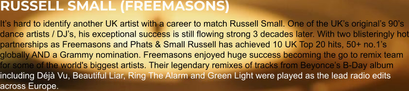 RUSSELL SMALL (FREEMASONS) It’s hard to identify another UK artist with a career to match Russell Small. One of the UK’s original’s 90’s dance artists / DJ’s, his exceptional success is still flowing strong 3 decades later. With two blisteringly hot partnerships as Freemasons and Phats & Small Russell has achieved 10 UK Top 20 hits, 50+ no.1’s globally AND a Grammy nomination. Freemasons enjoyed huge success becoming the go to remix team for some of the world's biggest artists. Their legendary remixes of tracks from Beyonce’s B-Day album including Déjà Vu, Beautiful Liar, Ring The Alarm and Green Light were played as the lead radio edits across Europe.