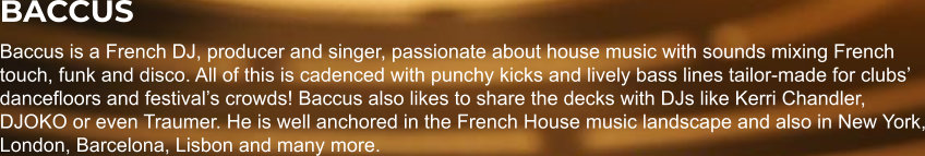 BACCUS Baccus is a French DJ, producer and singer, passionate about house music with sounds mixing French touch, funk and disco. All of this is cadenced with punchy kicks and lively bass lines tailor-made for clubs’ dancefloors and festival’s crowds! Baccus also likes to share the decks with DJs like Kerri Chandler, DJOKO or even Traumer. He is well anchored in the French House music landscape and also in New York, London, Barcelona, Lisbon and many more.