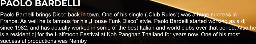 PAOLO BARDELLI Paolo Bardelli brings Disco back in town. One of his single („Club Rules“) was a huge success in France. As well he is famous for his „House Funk Disco“ style. Paolo Bardelli started working as a dj since 1982, and has actually worked in some of the best Italian and world clubs over that period. Also he is a resident dj for the Halfmoon Festival at Koh Panghan Thailand for years now. One of his most successful productions was Namby Pamby whose single “Girlz» which was number 2 in the US charts.
