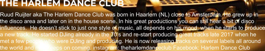 THE HARLEM DANCE CLUB Ruud Ruijter aka The Harlem Dance Club was born in Haarlem (NL) close to Amsterdam. He grew up in the disco area and later on in the house scene. In his great productions you can still hear a bit of disco influences.  He doesn’t stick to just one style of music, all depends on his mood, when he starts to produce a new track. He started DJing already in the 70’s and re-start producing great tracks late 2017 when he met a few people who were DJing and producing. He is now releasing tracks on several labels all around the world and new keeps on coming. instagram: theharlemdanceclub Facebook: Harlem Dance Club
