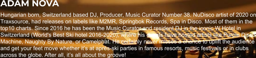 ADAM NOVA Hungarian born, Switzerland based DJ, Producer, Music Curator Number 38. NuDisco artist of 2020 on Traxsource, had releases on labels like M2MR, Springbok Records, Spa in Disco. Most of them in the top10 charts. Since 2016 he has been the Music Curator and resident DJ in the iconic W Hotel in Switzerland (World's Best Ski hotel 2016-2020), where his events have hosted artists like Purple Disco Machine, Naughty By Nature, or Camelphat. He certainly never misses a chance to uplift the audience and get your feet move whether it’s at aprés-ski parties in famous resorts, music festivals or in clubs across the globe. After all, it’s all about the groove!