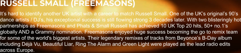 RUSSELL SMALL (FREEMASONS) It’s hard to identify another UK artist with a career to match Russell Small. One of the UK’s original’s 90’s dance artists / DJ’s, his exceptional success is still flowing strong 3 decades later. With two blisteringly hot partnerships as Freemasons and Phats & Small Russell has achieved 10 UK Top 20 hits, 50+ no.1’s globally AND a Grammy nomination. Freemasons enjoyed huge success becoming the go to remix team for some of the world's biggest artists. Their legendary remixes of tracks from Beyonce’s B-Day album including Déjà Vu, Beautiful Liar, Ring The Alarm and Green Light were played as the lead radio edits across Europe.