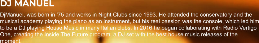 DJ MANUEL DjManuel, was born in '75 and works in Night Clubs since 1993. He attended the conservatory and the musical academy playing the piano as an instrument, but his real passion was the console, which led him to be a DJ playing House Music in many Italian clubs. In 2016 he began collaborating with Radio Vertigo One, creating the Inside The Future program, a DJ set with the best house music releases of the moment.