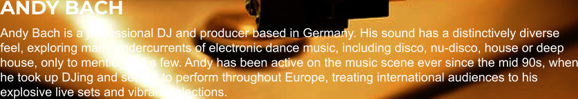 ANDY BACH Andy Bach is a professional DJ and producer based in Germany. His sound has a distinctively diverse feel, exploring many undercurrents of electronic dance music, including disco, nu-disco, house or deep house, only to mention but a few. Andy has been active on the music scene ever since the mid 90s, when he took up DJing and set out to perform throughout Europe, treating international audiences to his explosive live sets and vibrant selections.