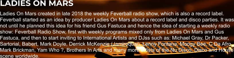 LADIES ON MARS Ladies On Mars created in late 2018 the weekly Feverball radio show, which is also a record label. Feverball started as an idea by producer Ladies On Mars about a record label and disco parties. It was not until he planned this idea for his friend Gus Fastuca and hence the idea of starting a weekly radio show: Feverball Radio Show, first with weekly programs mixed only from Ladies On Mars and Gus Fastuca, and then to start inviting to International Artists and DJss such as: Michael Gray, Dr Packer, Sartorial, Babert, Mark Doyle, Derrick McKenzie (Jamiroquai), Lenny Fontana, Moogy Bee, C Da Afro, Mark Brickman, Yam Who ?, Brothers In Arts and many more artists of the Nu Disco, Disco and House scene worldwide.