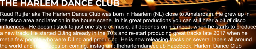 THE HARLEM DANCE CLUB Ruud Ruijter aka The Harlem Dance Club was born in Haarlem (NL) close to Amsterdam. He grew up in the disco area and later on in the house scene. In his great productions you can still hear a bit of disco influences.  He doesn’t stick to just one style of music, all depends on his mood, when he starts to produce a new track. He started DJing already in the 70’s and re-start producing great tracks late 2017 when he met a few people who were DJing and producing. He is now releasing tracks on several labels all around the world and new keeps on coming. instagram: theharlemdanceclub Facebook: Harlem Dance Club
