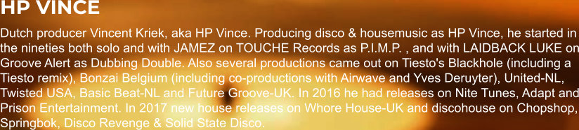 HP VINCE Dutch producer Vincent Kriek, aka HP Vince. Producing disco & housemusic as HP Vince, he started in the nineties both solo and with JAMEZ on TOUCHE Records as P.I.M.P. , and with LAIDBACK LUKE on Groove Alert as Dubbing Double. Also several productions came out on Tiesto's Blackhole (including a Tiesto remix), Bonzai Belgium (including co-productions with Airwave and Yves Deruyter), United-NL, Twisted USA, Basic Beat-NL and Future Groove-UK. In 2016 he had releases on Nite Tunes, Adapt and Prison Entertainment. In 2017 new house releases on Whore House-UK and discohouse on Chopshop, Springbok, Disco Revenge & Solid State Disco.