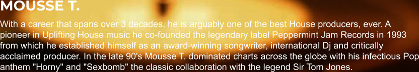 MOUSSE T. With a career that spans over 3 decades, he is arguably one of the best House producers, ever. A pioneer in Uplifting House music he co-founded the legendary label Peppermint Jam Records in 1993 from which he established himself as an award-winning songwriter, international Dj and critically acclaimed producer. In the late 90's Mousse T. dominated charts across the globe with his infectious Pop anthem "Horny" and "Sexbomb" the classic collaboration with the legend Sir Tom Jones.