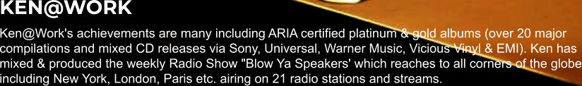 KEN@WORK Ken@Work's achievements are many including ARIA certified platinum & gold albums (over 20 major compilations and mixed CD releases via Sony, Universal, Warner Music, Vicious Vinyl & EMI). Ken has mixed & produced the weekly Radio Show "Blow Ya Speakers' which reaches to all corners of the globe including New York, London, Paris etc. airing on 21 radio stations and streams.