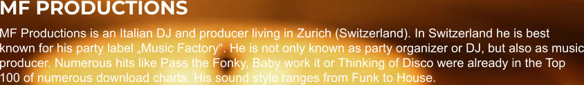 MF PRODUCTIONS MF Productions is an Italian DJ and producer living in Zurich (Switzerland). In Switzerland he is best known for his party label „Music Factory“. He is not only known as party organizer or DJ, but also as music producer. Numerous hits like Pass the Fonky, Baby work it or Thinking of Disco were already in the Top 100 of numerous download charts. His sound style ranges from Funk to House.
