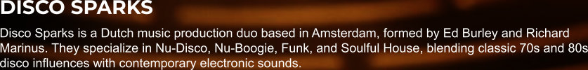 DISCO SPARKS Disco Sparks is a Dutch music production duo based in Amsterdam, formed by Ed Burley and Richard Marinus. They specialize in Nu-Disco, Nu-Boogie, Funk, and Soulful House, blending classic 70s and 80s disco influences with contemporary electronic sounds.